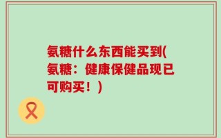 氨糖什么东西能买到(氨糖：健康保健品现已可购买！)