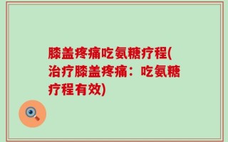 膝盖疼痛吃氨糖疗程(治疗膝盖疼痛：吃氨糖疗程有效)