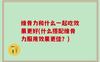 维骨力和什么一起吃效果更好(什么搭配维骨力服用效果更佳？)