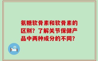 氨糖软骨素和软骨素的区别？了解关节保健产品中两种成分的不同？