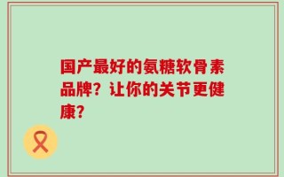 国产最好的氨糖软骨素品牌？让你的关节更健康？