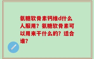氨糖软骨素钙维d什么人服用？氨糖软骨素可以用来干什么的？适合谁？