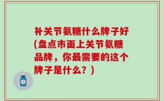 补关节氨糖什么牌子好(盘点市面上关节氨糖品牌，你最需要的这个牌子是什么？)