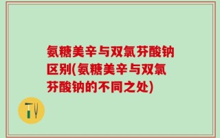 氨糖美辛与双氯芬酸钠区别(氨糖美辛与双氯芬酸钠的不同之处)