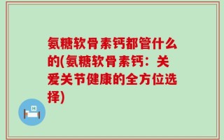 氨糖软骨素钙都管什么的(氨糖软骨素钙：关爱关节健康的全方位选择)
