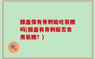 膝盖像有骨刺能吃氨糖吗(膝盖有骨刺能否食用氨糖？)