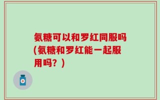 氨糖可以和罗红同服吗(氨糖和罗红能一起服用吗？)