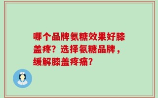 哪个品牌氨糖效果好膝盖疼？选择氨糖品牌，缓解膝盖疼痛？