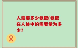 人需要多少氨糖(氨糖在人体中的需要量为多少？