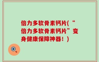倍力多软骨素钙片(“倍力多软骨素钙片”变身健康保障神器！)
