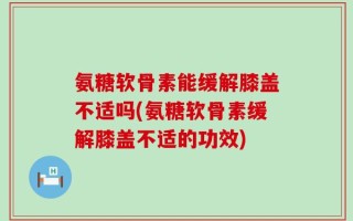 氨糖软骨素能缓解膝盖不适吗(氨糖软骨素缓解膝盖不适的功效)