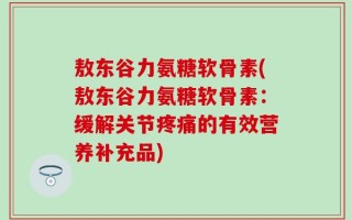 敖东谷力氨糖软骨素(敖东谷力氨糖软骨素：缓解关节疼痛的有效营养补充品)