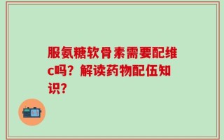服氨糖软骨素需要配维c吗？解读药物配伍知识？