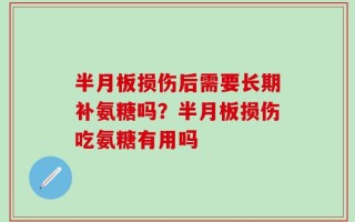 半月板损伤后需要长期补氨糖吗？半月板损伤吃氨糖有用吗