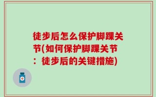 徒步后怎么保护脚踝关节(如何保护脚踝关节：徒步后的关键措施)