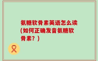 氨糖软骨素英语怎么读(如何正确发音氨糖软骨素？)