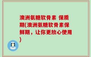 澳洲氨糖软骨素 保质期(澳洲氨糖软骨素保鲜期，让你更放心使用)