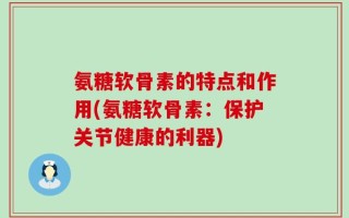 氨糖软骨素的特点和作用(氨糖软骨素：保护关节健康的利器)