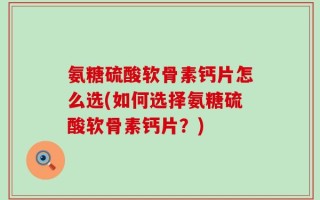 氨糖硫酸软骨素钙片怎么选(如何选择氨糖硫酸软骨素钙片？)