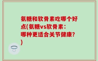 氨糖和软骨素吃哪个好点(氨糖vs软骨素：哪种更适合关节健康？)