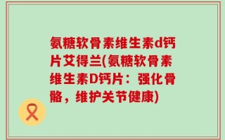 氨糖软骨素维生素d钙片艾得兰(氨糖软骨素维生素D钙片：强化骨骼，维护关节健康)