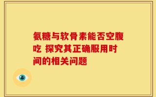 氨糖与软骨素能否空腹吃 探究其正确服用时间的相关问题