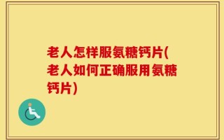 老人怎样服氨糖钙片(老人如何正确服用氨糖钙片)