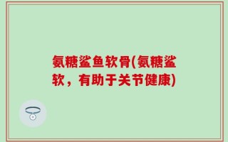 氨糖鲨鱼软骨(氨糖鲨软，有助于关节健康)