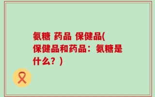 氨糖 药品 保健品(保健品和药品：氨糖是什么？)
