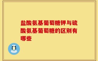 盐酸氨基葡萄糖钾与硫酸氨基葡萄糖的区别有哪些