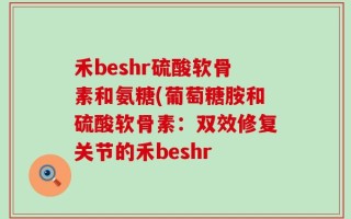 禾beshr硫酸软骨素和氨糖(葡萄糖胺和硫酸软骨素：双效修复关节的禾beshr