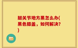 腿关节地方黑怎么办(黑色膝盖，如何解决？)