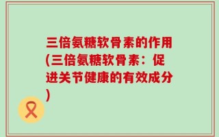 三倍氨糖软骨素的作用(三倍氨糖软骨素：促进关节健康的有效成分)