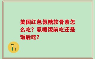 美国红色氨糖软骨素怎么吃？氨糖饭前吃还是饭后吃？