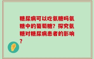 糖尿病可以吃氨糖吗氨糖中的葡萄糖？探究氨糖对糖尿病患者的影响？