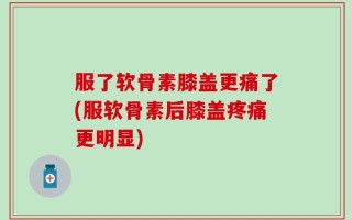 服了软骨素膝盖更痛了(服软骨素后膝盖疼痛更明显)
