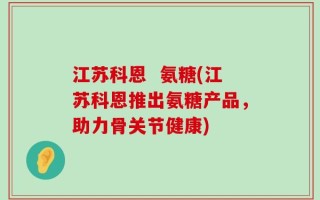 江苏科恩  氨糖(江苏科恩推出氨糖产品，助力骨关节健康)