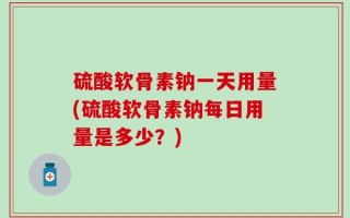 硫酸软骨素钠一天用量(硫酸软骨素钠每日用量是多少？)
