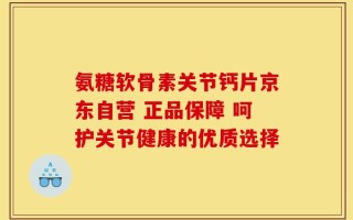 氨糖软骨素关节钙片京东自营 正品保障 呵护关节健康的优质选择