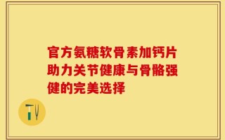 官方氨糖软骨素加钙片助力关节健康与骨骼强健的完美选择