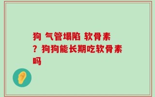 狗 气管塌陷 软骨素？狗狗能长期吃软骨素吗