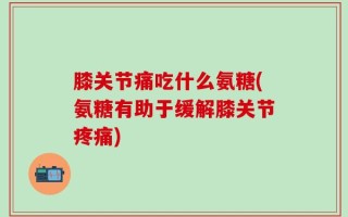 膝关节痛吃什么氨糖(氨糖有助于缓解膝关节疼痛)