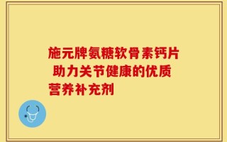 施元牌氨糖软骨素钙片 助力关节健康的优质营养补充剂