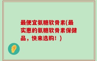 最便宜氨糖软骨素(最实惠的氨糖软骨素保健品，快来选购！)