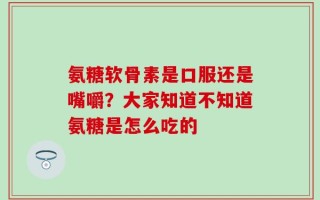 氨糖软骨素是口服还是嘴嚼？大家知道不知道氨糖是怎么吃的