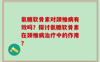 氨糖软骨素对颈椎病有效吗？探讨氨糖软骨素在颈椎病治疗中的作用？