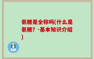 氨糖是全称吗(什么是氨糖？-基本知识介绍)