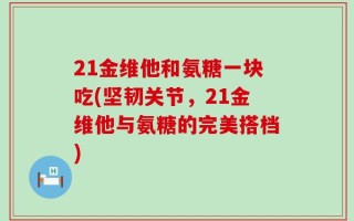 21金维他和氨糖一块吃(坚韧关节，21金维他与氨糖的完美搭档)