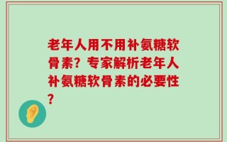 老年人用不用补氨糖软骨素？专家解析老年人补氨糖软骨素的必要性？