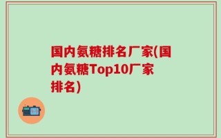 国内氨糖排名厂家(国内氨糖Top10厂家排名)
